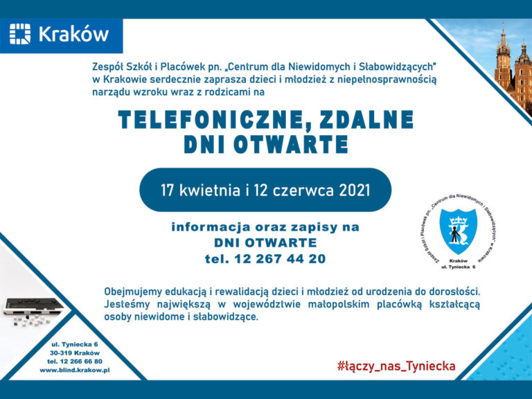 Treść plakatu: Zespół Szkół i Placówek pn. „Centrum dla Niewidomych i Słabowidzących” w Krakowie serdecznie zaprasza dzieci i młodzież z niepełnosprawnością narządu wzroku wraz z rodzicami na: Telefoniczne, zdalne dni otwarte 17 kwietnia i 12 czerwca 2021 Informacje oraz zapisy na Dni Otwarte: tel. 122674420 Obejmujemy edukacją i rewalidacją dzieci i młodzież od urodzenia do dorosłości. Jesteśmy największą w województwie małopolskim placówką kształcącą osoby niewidome i słabowidzące.